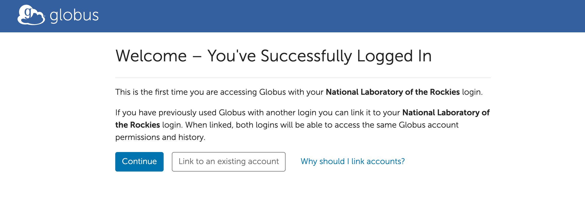 The Globus successful login page. Text: "This is the first time you are accessing Globus with your National Laboratory of the Rockies login. If you have previously used Globus with another login you can link it to your National Laboratory of the Rockies login. When linked, both logins will be able to access the same Globus account
permissions and history." The two options are "Continue" and "Link to an existing account". An additional hyperlink has the text "Why should I link accounts?"